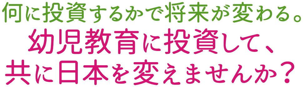 何に投資するかで将来が変わる。幼児教育に投資して、共に日本を変えませんか?